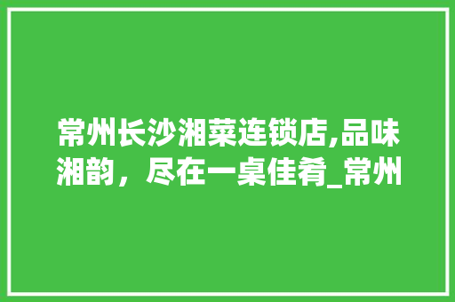 常州长沙湘菜连锁店,品味湘韵，尽在一桌佳肴_常州长沙湘菜连锁店有哪些 常州长沙湘菜连锁店,品味湘韵，尽在一桌佳肴_常州长沙湘菜连锁店有哪些 饮食拾萃