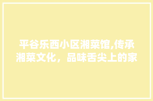 平谷乐西小区湘菜馆,传承湘菜文化，品味舌尖上的家乡味_平谷乐西小区湘菜电话号码 平谷乐西小区湘菜馆,传承湘菜文化，品味舌尖上的家乡味_平谷乐西小区湘菜电话号码 饮食拾萃