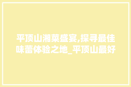 平顶山湘菜盛宴,探寻最佳味蕾体验之地_平顶山最好吃的湘菜馆在哪 平顶山湘菜盛宴,探寻最佳味蕾体验之地_平顶山最好吃的湘菜馆在哪 饮食拾萃