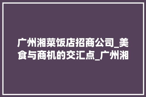 广州湘菜饭店招商公司_美食与商机的交汇点_广州湘菜饭店招商公司地址 广州湘菜饭店招商公司_美食与商机的交汇点_广州湘菜饭店招商公司地址 饮食拾萃