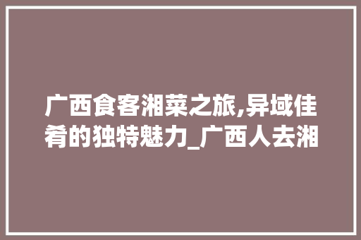 广西食客湘菜之旅,异域佳肴的独特魅力_广西人去湘菜馆吃饭怎么样 广西食客湘菜之旅,异域佳肴的独特魅力_广西人去湘菜馆吃饭怎么样 饮食拾萃