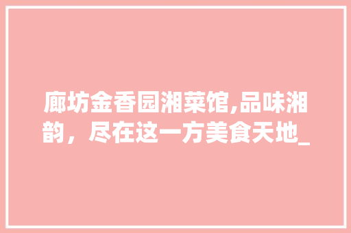 廊坊金香园湘菜馆,品味湘韵，尽在这一方美食天地_廊坊金香园湘菜馆地址 廊坊金香园湘菜馆,品味湘韵，尽在这一方美食天地_廊坊金香园湘菜馆地址 饮食拾萃