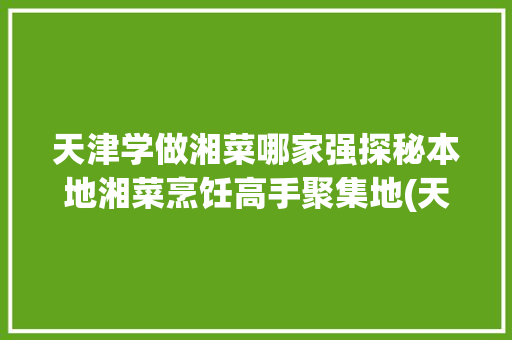 天津学做湘菜哪家强探秘本地湘菜烹饪高手聚集地(天津学做湘菜哪家好啊) 天津学做湘菜哪家强探秘本地湘菜烹饪高手聚集地(天津学做湘菜哪家好啊) 饮食拾萃