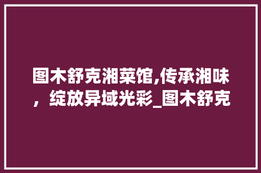 图木舒克湘菜馆,传承湘味，绽放异域光彩_图木舒克曾经湘菜馆电话 图木舒克湘菜馆,传承湘味，绽放异域光彩_图木舒克曾经湘菜馆电话 饮食拾萃