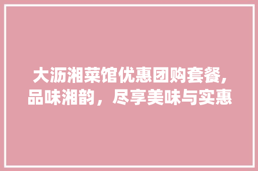 大沥湘菜馆优惠团购套餐,品味湘韵，尽享美味与实惠_大沥湘菜馆优惠团购套餐 大沥湘菜馆优惠团购套餐,品味湘韵，尽享美味与实惠_大沥湘菜馆优惠团购套餐 饮食拾萃