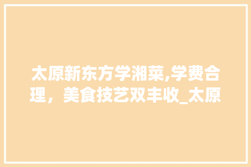 太原新东方学湘菜,学费合理，美食技艺双丰收_太原新东方学湘菜学费多少 太原新东方学湘菜,学费合理，美食技艺双丰收_太原新东方学湘菜学费多少 饮食拾萃