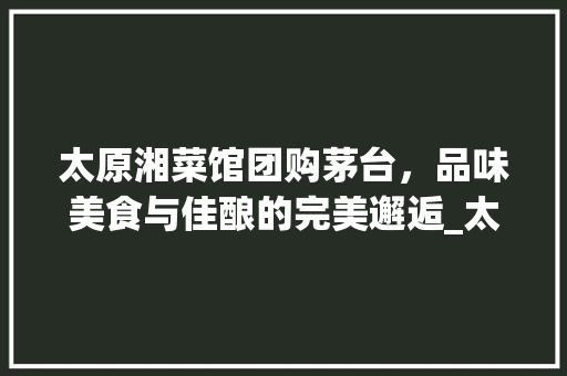 太原湘菜馆团购茅台，品味美食与佳酿的完美邂逅_太原湘菜馆推荐团购茅台 太原湘菜馆团购茅台，品味美食与佳酿的完美邂逅_太原湘菜馆推荐团购茅台 饮食拾萃