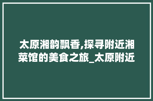 太原湘韵飘香,探寻附近湘菜馆的美食之旅_太原附近湘菜馆位置最近的 太原湘韵飘香,探寻附近湘菜馆的美食之旅_太原附近湘菜馆位置最近的 饮食拾萃