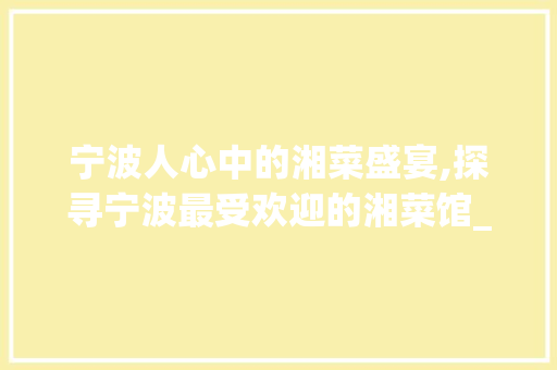 宁波人心中的湘菜盛宴,探寻宁波最受欢迎的湘菜馆_宁波人最爱的湘菜馆是哪里 宁波人心中的湘菜盛宴,探寻宁波最受欢迎的湘菜馆_宁波人最爱的湘菜馆是哪里 饮食拾萃