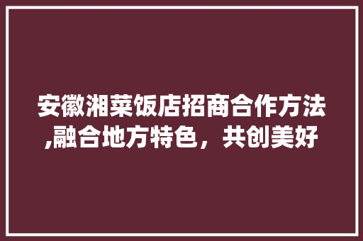 安徽湘菜饭店招商合作方法,融合地方特色，共创美好未来_安徽湘菜饭店招商合作方法 安徽湘菜饭店招商合作方法,融合地方特色，共创美好未来_安徽湘菜饭店招商合作方法 饮食拾萃