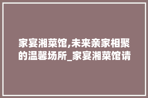 家宴湘菜馆,未来亲家相聚的温馨场所_家宴湘菜馆请未来亲家好吗 家宴湘菜馆,未来亲家相聚的温馨场所_家宴湘菜馆请未来亲家好吗 饮食拾萃