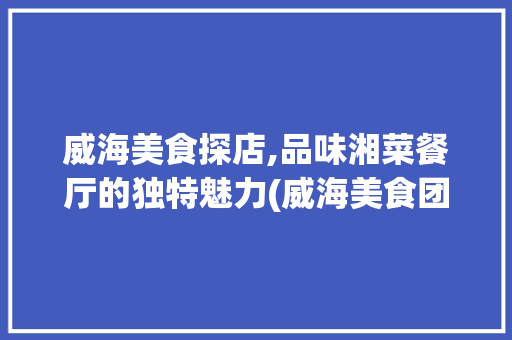 威海美食探店,品味湘菜餐厅的独特魅力(威海美食团购湘菜餐厅) 威海美食探店,品味湘菜餐厅的独特魅力(威海美食团购湘菜餐厅) 饮食拾萃