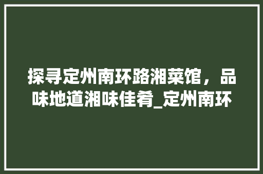 探寻定州南环路湘菜馆，品味地道湘味佳肴_定州南环路湘菜馆电话多少 探寻定州南环路湘菜馆，品味地道湘味佳肴_定州南环路湘菜馆电话多少 饮食拾萃