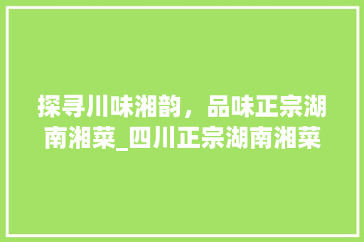 探寻川味湘韵，品味正宗湖南湘菜_四川正宗湖南湘菜馆电话介绍_四川正宗湖南湘菜馆电话 探寻川味湘韵，品味正宗湖南湘菜_四川正宗湖南湘菜馆电话介绍_四川正宗湖南湘菜馆电话 饮食拾萃