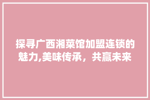 探寻广西湘菜馆加盟连锁的魅力,美味传承，共赢未来_广西湘菜馆加盟连锁有哪些 探寻广西湘菜馆加盟连锁的魅力,美味传承，共赢未来_广西湘菜馆加盟连锁有哪些 饮食拾萃
