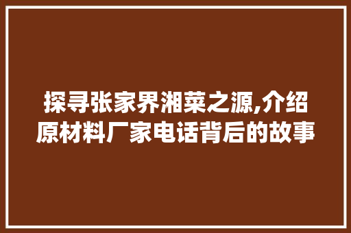 探寻张家界湘菜之源,介绍原材料厂家电话背后的故事_张家界湘菜原材料厂家电话 探寻张家界湘菜之源,介绍原材料厂家电话背后的故事_张家界湘菜原材料厂家电话 饮食拾萃