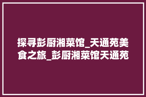 探寻彭厨湘菜馆_天通苑美食之旅_彭厨湘菜馆天通苑电话 探寻彭厨湘菜馆_天通苑美食之旅_彭厨湘菜馆天通苑电话 饮食拾萃