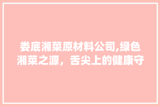 娄底湘菜原材料公司,绿色湘菜之源，舌尖上的健康守护者(娄底湘菜原材料公司电话) 娄底湘菜原材料公司,绿色湘菜之源，舌尖上的健康守护者(娄底湘菜原材料公司电话) 饮食拾萃