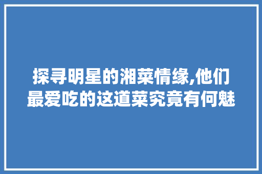 探寻明星的湘菜情缘,他们最爱吃的这道菜究竟有何魅力_艺人最喜欢吃的湘菜是什么 探寻明星的湘菜情缘,他们最爱吃的这道菜究竟有何魅力_艺人最喜欢吃的湘菜是什么 饮食拾萃