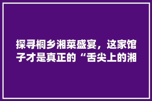 探寻桐乡湘菜盛宴，这家馆子才是真正的“舌尖上的湘韵”_桐乡最好吃的湘菜馆是哪家 探寻桐乡湘菜盛宴，这家馆子才是真正的“舌尖上的湘韵”_桐乡最好吃的湘菜馆是哪家 饮食拾萃
