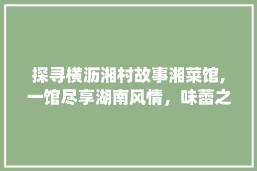 探寻横沥湘村故事湘菜馆,一馆尽享湖南风情，味蕾之旅的极致体验_横沥湘村故事湘菜馆地址 探寻横沥湘村故事湘菜馆,一馆尽享湖南风情，味蕾之旅的极致体验_横沥湘村故事湘菜馆地址 饮食拾萃