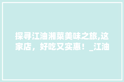 探寻江油湘菜美味之旅,这家店，好吃又实惠！_江油市哪家湘菜好吃又实惠 探寻江油湘菜美味之旅,这家店，好吃又实惠！_江油市哪家湘菜好吃又实惠 饮食拾萃