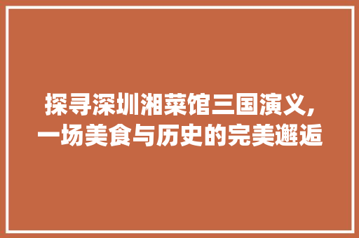 探寻深圳湘菜馆三国演义,一场美食与历史的完美邂逅_深圳湘菜馆三国演义电话 探寻深圳湘菜馆三国演义,一场美食与历史的完美邂逅_深圳湘菜馆三国演义电话 饮食拾萃