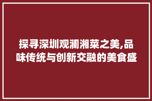 探寻深圳观澜湘菜之美,品味传统与创新交融的美食盛宴_深圳观澜附近湘菜馆有哪些 探寻深圳观澜湘菜之美,品味传统与创新交融的美食盛宴_深圳观澜附近湘菜馆有哪些 饮食拾萃