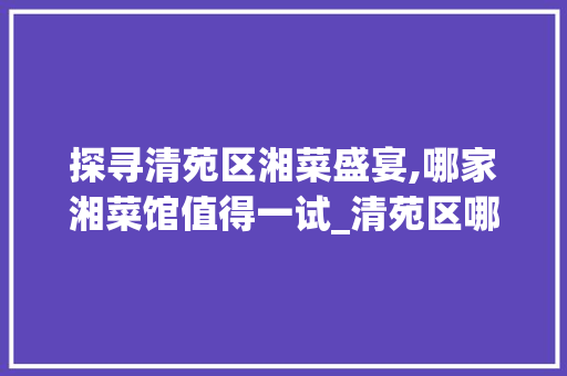 探寻清苑区湘菜盛宴,哪家湘菜馆值得一试_清苑区哪家湘菜馆好吃点 探寻清苑区湘菜盛宴,哪家湘菜馆值得一试_清苑区哪家湘菜馆好吃点 饮食拾萃