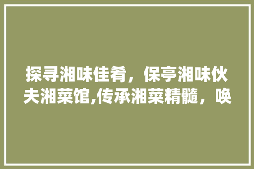 探寻湘味佳肴，保亭湘味伙夫湘菜馆,传承湘菜精髓，唤醒味蕾的记忆_保亭湘味伙夫湘菜馆电话 探寻湘味佳肴，保亭湘味伙夫湘菜馆,传承湘菜精髓，唤醒味蕾的记忆_保亭湘味伙夫湘菜馆电话 饮食拾萃