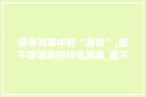 探寻湘菜中的“异类”,最不像湘菜的特色湘菜_最不像湘菜的湘菜 探寻湘菜中的“异类”,最不像湘菜的特色湘菜_最不像湘菜的湘菜 饮食拾萃