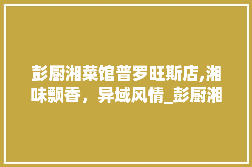 彭厨湘菜馆普罗旺斯店,湘味飘香，异域风情_彭厨湘菜馆普罗旺斯店 彭厨湘菜馆普罗旺斯店,湘味飘香，异域风情_彭厨湘菜馆普罗旺斯店 饮食拾萃