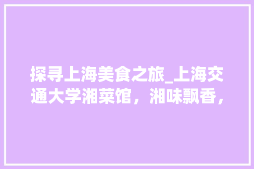 探寻上海美食之旅_上海交通大学湘菜馆，湘味飘香，味蕾盛宴_上海交通大学湘菜馆地址 探寻上海美食之旅_上海交通大学湘菜馆，湘味飘香，味蕾盛宴_上海交通大学湘菜馆地址 饮食拾萃