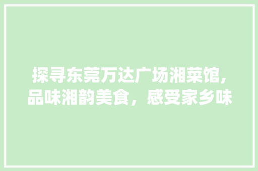 探寻东莞万达广场湘菜馆,品味湘韵美食，感受家乡味道_东莞万达广场湘菜馆地址 探寻东莞万达广场湘菜馆,品味湘韵美食，感受家乡味道_东莞万达广场湘菜馆地址 饮食拾萃