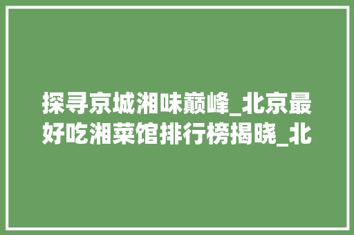 探寻京城湘味巅峰_北京最好吃湘菜馆排行榜揭晓_北京最好吃湘菜馆排行榜 探寻京城湘味巅峰_北京最好吃湘菜馆排行榜揭晓_北京最好吃湘菜馆排行榜 饮食拾萃