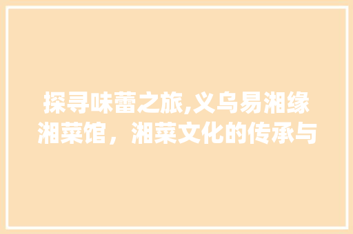 探寻味蕾之旅,义乌易湘缘湘菜馆，湘菜文化的传承与创新_义乌易湘缘湘菜馆电话 探寻味蕾之旅,义乌易湘缘湘菜馆，湘菜文化的传承与创新_义乌易湘缘湘菜馆电话 饮食拾萃
