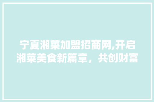 宁夏湘菜加盟招商网,开启湘菜美食新篇章，共创财富未来(宁夏湘菜加盟招商网) 宁夏湘菜加盟招商网,开启湘菜美食新篇章，共创财富未来(宁夏湘菜加盟招商网) 饮食拾萃