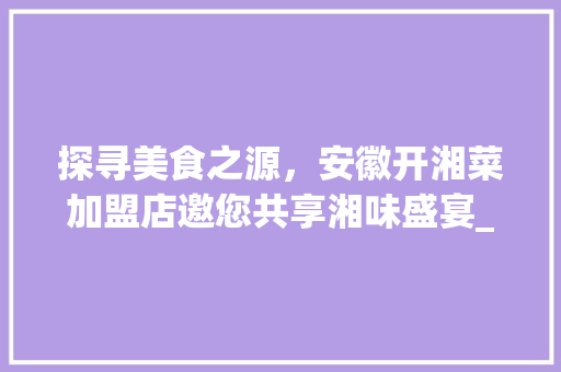 探寻美食之源，安徽开湘菜加盟店邀您共享湘味盛宴_安徽开湘菜加盟店热线多少 探寻美食之源，安徽开湘菜加盟店邀您共享湘味盛宴_安徽开湘菜加盟店热线多少 饮食拾萃