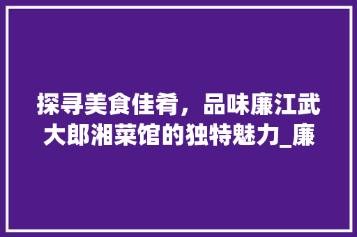 探寻美食佳肴，品味廉江武大郎湘菜馆的独特魅力_廉江武大郎湘菜馆在哪里 探寻美食佳肴，品味廉江武大郎湘菜馆的独特魅力_廉江武大郎湘菜馆在哪里 饮食拾萃