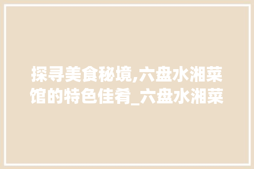 探寻美食秘境,六盘水湘菜馆的特色佳肴_六盘水湘菜馆推荐菜 探寻美食秘境,六盘水湘菜馆的特色佳肴_六盘水湘菜馆推荐菜 饮食拾萃