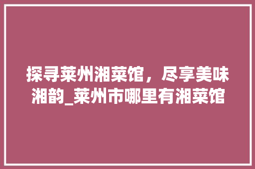 探寻莱州湘菜馆，尽享美味湘韵_莱州市哪里有湘菜馆电话 探寻莱州湘菜馆，尽享美味湘韵_莱州市哪里有湘菜馆电话 饮食拾萃