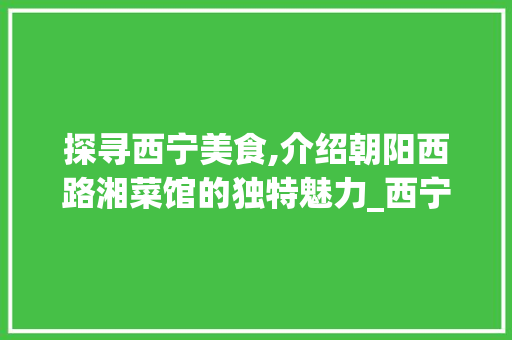 探寻西宁美食,介绍朝阳西路湘菜馆的独特魅力_西宁朝阳西路湘菜馆电话 探寻西宁美食,介绍朝阳西路湘菜馆的独特魅力_西宁朝阳西路湘菜馆电话 饮食拾萃