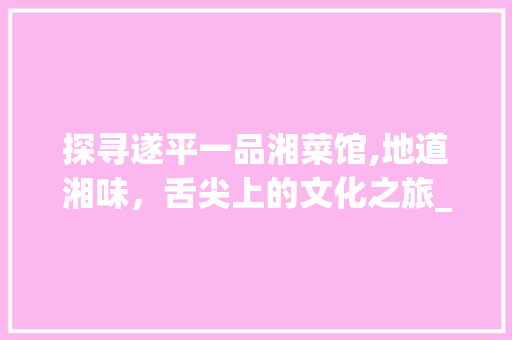 探寻遂平一品湘菜馆,地道湘味，舌尖上的文化之旅_遂平一品湘菜馆怎么样 探寻遂平一品湘菜馆,地道湘味，舌尖上的文化之旅_遂平一品湘菜馆怎么样 饮食拾萃