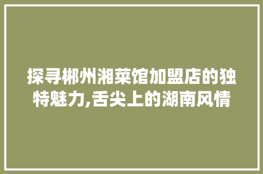 探寻郴州湘菜馆加盟店的独特魅力,舌尖上的湖南风情_郴州湘菜馆的加盟店 探寻郴州湘菜馆加盟店的独特魅力,舌尖上的湖南风情_郴州湘菜馆的加盟店 饮食拾萃