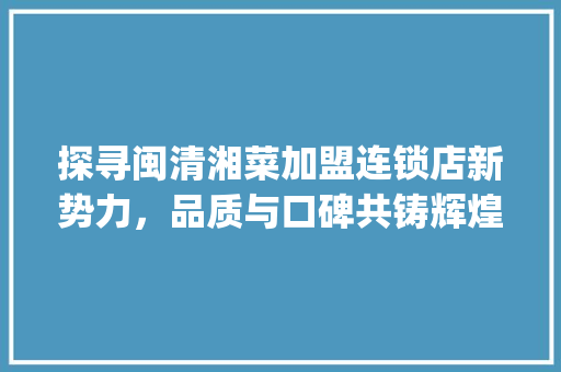 探寻闽清湘菜加盟连锁店新势力，品质与口碑共铸辉煌_闽清湘菜加盟连锁店排行榜 探寻闽清湘菜加盟连锁店新势力，品质与口碑共铸辉煌_闽清湘菜加盟连锁店排行榜 饮食拾萃