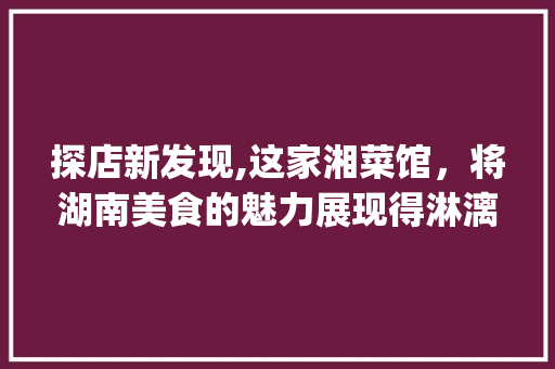 探店新发现,这家湘菜馆，将湖南美食的魅力展现得淋漓尽致_又发现了一家优秀的湘菜馆 探店新发现,这家湘菜馆，将湖南美食的魅力展现得淋漓尽致_又发现了一家优秀的湘菜馆 饮食拾萃