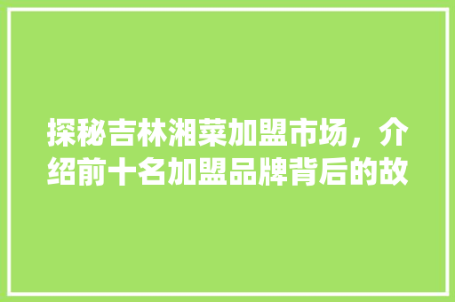 探秘吉林湘菜加盟市场，介绍前十名加盟品牌背后的故事_吉林湘菜加盟排行榜前十名 探秘吉林湘菜加盟市场，介绍前十名加盟品牌背后的故事_吉林湘菜加盟排行榜前十名 饮食拾萃