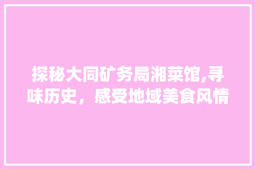 探秘大同矿务局湘菜馆,寻味历史，感受地域美食风情_大同矿务局湘菜馆地址 探秘大同矿务局湘菜馆,寻味历史，感受地域美食风情_大同矿务局湘菜馆地址 饮食拾萃