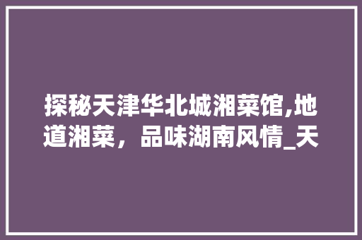 探秘天津华北城湘菜馆,地道湘菜，品味湖南风情_天津华北城湘菜馆怎么样 探秘天津华北城湘菜馆,地道湘菜，品味湖南风情_天津华北城湘菜馆怎么样 饮食拾萃