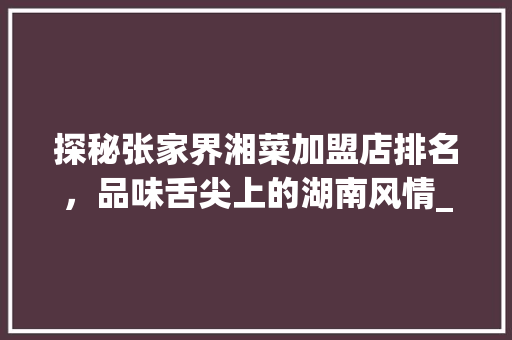 探秘张家界湘菜加盟店排名，品味舌尖上的湖南风情_张家界湘菜中餐加盟店排名 探秘张家界湘菜加盟店排名，品味舌尖上的湖南风情_张家界湘菜中餐加盟店排名 饮食拾萃